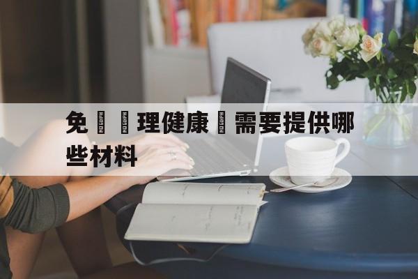 免費辦理健康證需要提供哪些材料(免费办理健康证需要提供哪些材料呢)